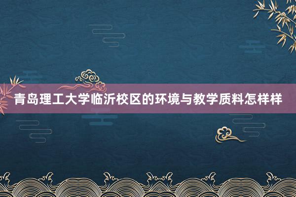 青岛理工大学临沂校区的环境与教学质料怎样样