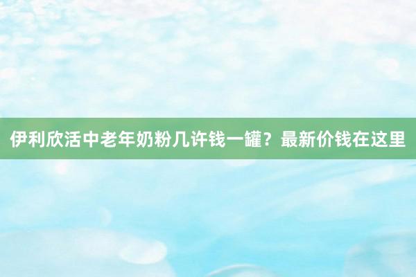 伊利欣活中老年奶粉几许钱一罐？最新价钱在这里